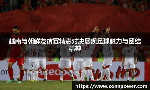 越南与朝鲜友谊赛精彩对决展现足球魅力与团结精神